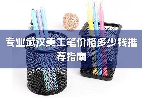 专业武汉美工笔价格多少钱推荐指南-1